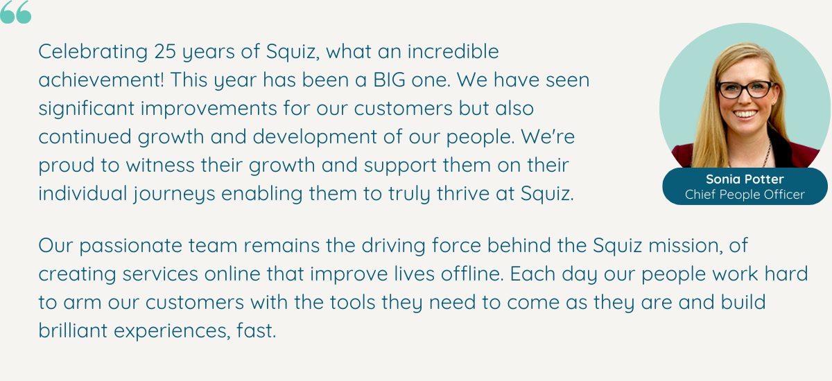 25 years of Squiz. What an achievement. And this year has been a BIG one! Not only have we seen immense improvements for our clients, but our team and culture continue to grow and thrive. We’re so proud to see so many Squizzers develop professionally this year, and we’re excited to continue to support them through their individual journeys.   Our people are undoubtedly at the heart of everything we do – they live by the Squiz mission of creating services online that improve lives offline, and work hard every day to arm customers with the tools they need to come as they are and build brilliant experiences, fast.”