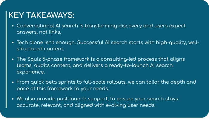 This image highlights key takeaways from a guide on implementing conversational AI search. It emphasizes that users now expect direct answers over links, and that successful AI search relies on well-structured, high-quality content—not just technology. The Squiz 5-phase framework is introduced as a consulting-led process that aligns teams, audits content, and delivers a tailored, ready-to-launch AI search experience. The framework is adaptable to different rollout needs, from quick beta sprints to full-scale implementations. It also includes post-launch support to keep search experiences accurate, relevant, and aligned with evolving user expectations.