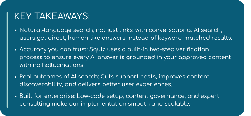 A slide titled "KEY TAKEAWAYS", with dot points below. KEY TAKEAWAYS:  Natural-language search, not just links: with conversational AI search, users get direct, human-like answers instead of keyword-matched results.  Accuracy you can trust: Squiz uses dual-agent verification to ensure every AI answer is grounded in your approved content – no hallucinations.  Real outcomes of AI search: Cuts support costs, improves content discoverability, and delivers better user experiences.  Built for enterprise: Low-code setup, content governance, and expert consulting make our implementation smooth and scalable. 