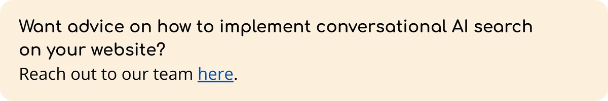A light orange banner with the text: “Want advice on how to implement conversational AI search on your website? Reach out to our team here,” with "here" as a clickable link.