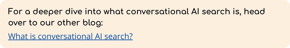 For a deeper dive into what conversational AI search is, head over to our other blog:   What is conversational AI search?