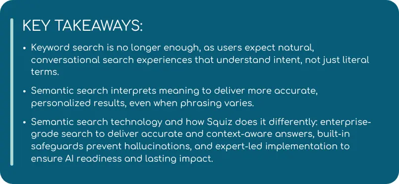 Key takeaways about the shift from keyword to semantic search, emphasizing the need for conversational, intent-aware experiences. Highlights how semantic search provides personalized, accurate results and how Squiz’s enterprise-grade approach ensures context-aware answers, safeguards against hallucinations, and supports long-term AI readiness.