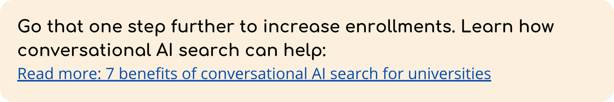 Go that one step further to increase enrollments. Learn how conversational AI search can help Read more 7 benefits of conversational AI search for universities