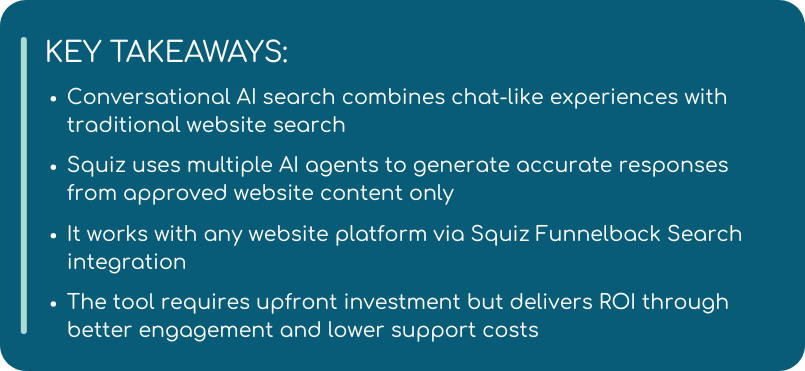 Conversational AI search combines chat-like experiences with traditional website search  Squiz uses multiple AI agents to generate accurate responses from approved website content only  It works with any website platform via Squiz Funnelback Search integration  The tool requires upfront investment but delivers ROI through better engagement and lower support costs