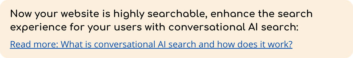 Now your website is highly searchable, enhance the search experience for your users with conversational AI search Read more What is conversational AI search and how does it work